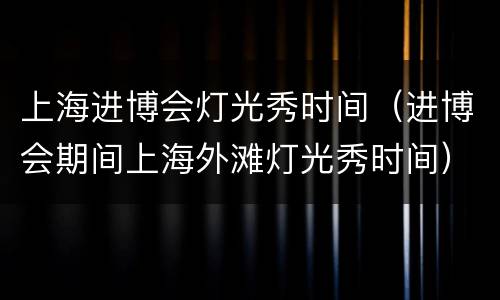 上海进博会灯光秀时间（进博会期间上海外滩灯光秀时间）