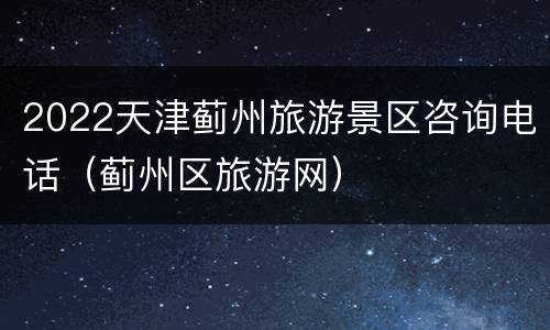 2022天津蓟州旅游景区咨询电话（蓟州区旅游网）