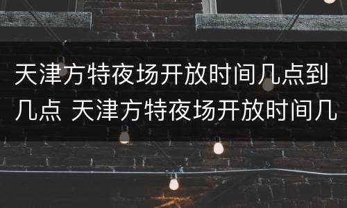天津方特夜场开放时间几点到几点 天津方特夜场开放时间几点到几点关门