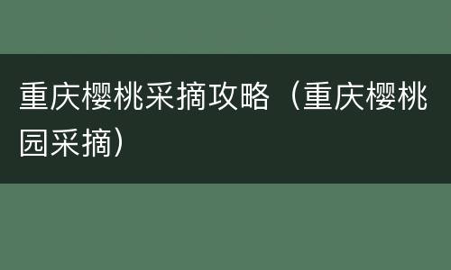 重庆樱桃采摘攻略（重庆樱桃园采摘）