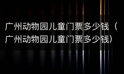 广州动物园儿童门票多少钱（广州动物园儿童门票多少钱）