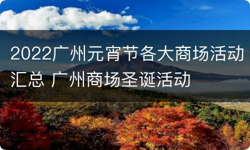 2022广州元宵节各大商场活动汇总 广州商场圣诞活动