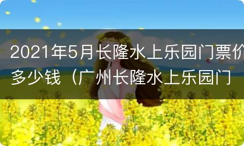 2021年5月长隆水上乐园门票价多少钱（广州长隆水上乐园门票价格2020）