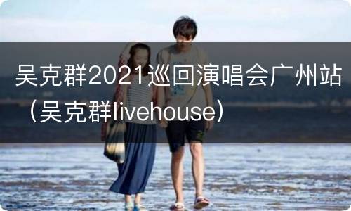 吴克群2021巡回演唱会广州站（吴克群livehouse）