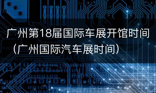 广州第18届国际车展开馆时间（广州国际汽车展时间）