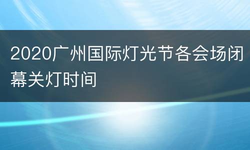 2020广州国际灯光节各会场闭幕关灯时间