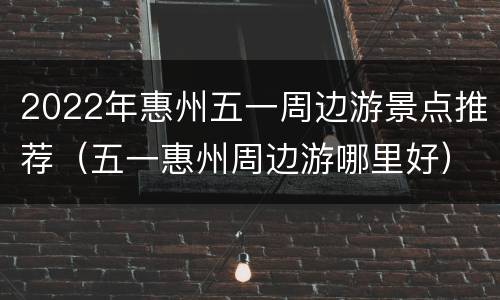 2022年惠州五一周边游景点推荐（五一惠州周边游哪里好）