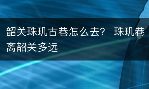 韶关珠玑古巷怎么去？ 珠玑巷离韶关多远
