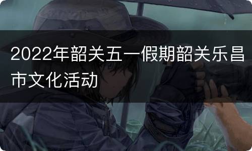 2022年韶关五一假期韶关乐昌市文化活动