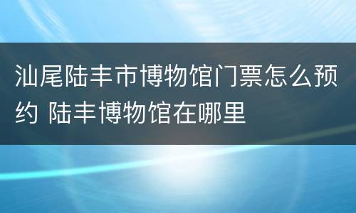 汕尾陆丰市博物馆门票怎么预约 陆丰博物馆在哪里
