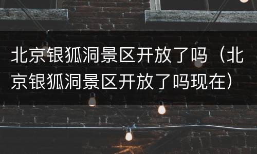 北京银狐洞景区开放了吗（北京银狐洞景区开放了吗现在）