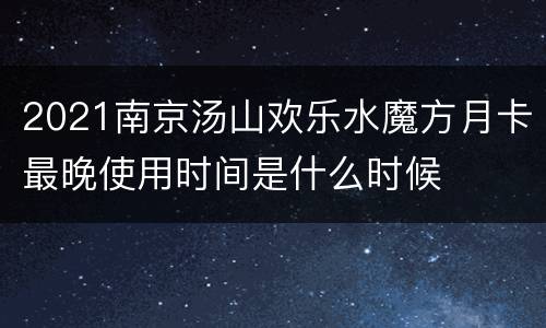 2021南京汤山欢乐水魔方月卡最晚使用时间是什么时候