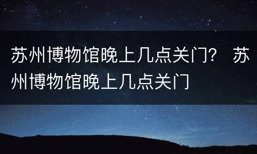 苏州博物馆晚上几点关门？ 苏州博物馆晚上几点关门