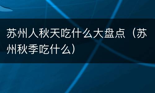 苏州人秋天吃什么大盘点（苏州秋季吃什么）