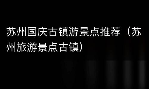苏州国庆古镇游景点推荐（苏州旅游景点古镇）
