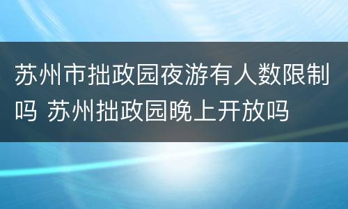 苏州市拙政园夜游有人数限制吗 苏州拙政园晚上开放吗