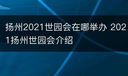 扬州2021世园会在哪举办 2021扬州世园会介绍