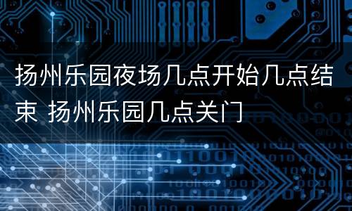 扬州乐园夜场几点开始几点结束 扬州乐园几点关门