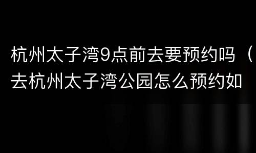 杭州太子湾9点前去要预约吗（去杭州太子湾公园怎么预约如何打开约）