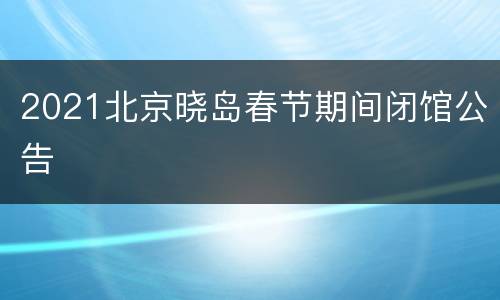 2021北京晓岛春节期间闭馆公告