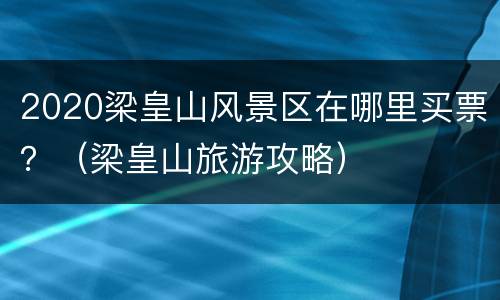 2020梁皇山风景区在哪里买票？（梁皇山旅游攻略）