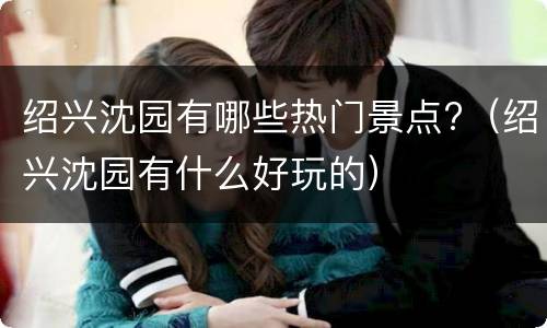 绍兴沈园有哪些热门景点?（绍兴沈园有什么好玩的）