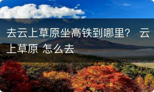 去云上草原坐高铁到哪里？ 云上草原 怎么去