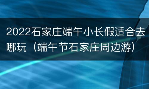 2022石家庄端午小长假适合去哪玩（端午节石家庄周边游）