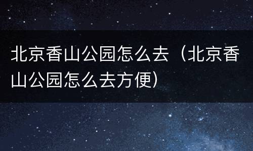北京香山公园怎么去（北京香山公园怎么去方便）