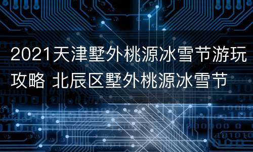 2021天津墅外桃源冰雪节游玩攻略 北辰区墅外桃源冰雪节