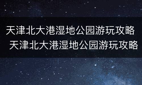 天津北大港湿地公园游玩攻略 天津北大港湿地公园游玩攻略路线
