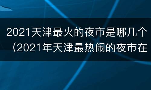 2021天津最火的夜市是哪几个（2021年天津最热闹的夜市在哪）