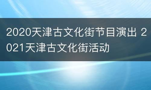 2020天津古文化街节目演出 2021天津古文化街活动