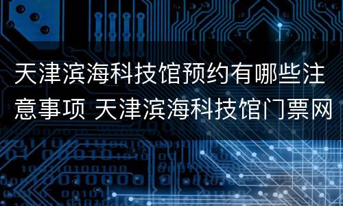 天津滨海科技馆预约有哪些注意事项 天津滨海科技馆门票网上预约