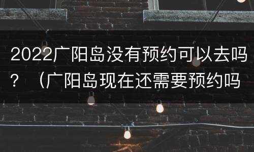 2022广阳岛没有预约可以去吗？（广阳岛现在还需要预约吗?）