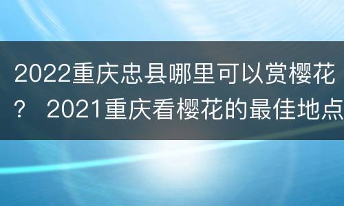 2022重庆忠县哪里可以赏樱花？ 2021重庆看樱花的最佳地点