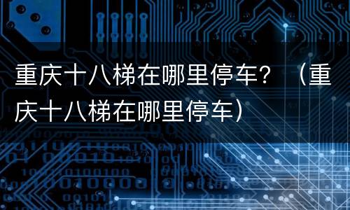 重庆十八梯在哪里停车？（重庆十八梯在哪里停车）