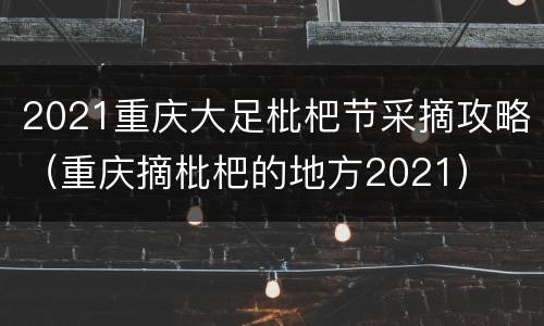 2021重庆大足枇杷节采摘攻略（重庆摘枇杷的地方2021）
