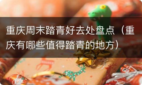 重庆周末踏青好去处盘点（重庆有哪些值得踏青的地方）