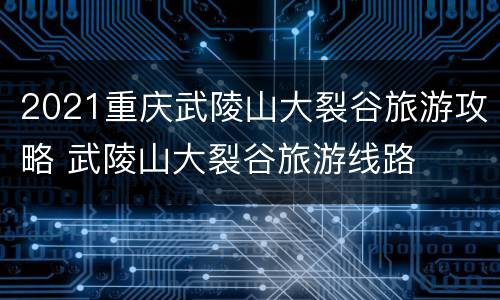 2021重庆武陵山大裂谷旅游攻略 武陵山大裂谷旅游线路