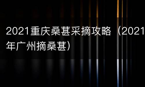 2021重庆桑葚采摘攻略（2021年广州摘桑葚）