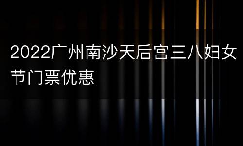 2022广州南沙天后宫三八妇女节门票优惠