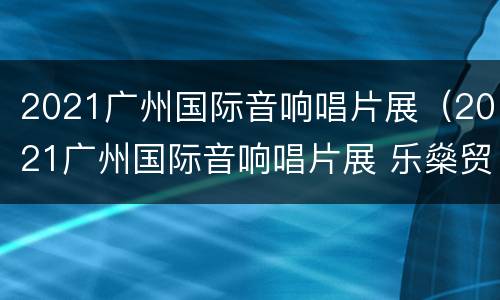 2021广州国际音响唱片展（2021广州国际音响唱片展 乐燊贸易）
