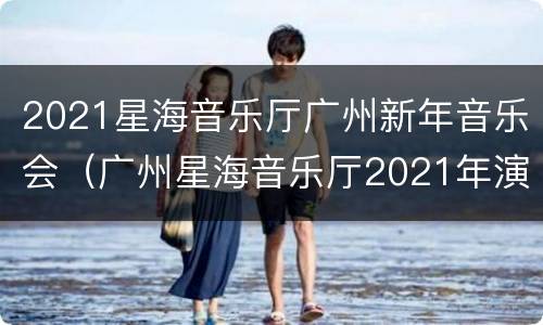 2021星海音乐厅广州新年音乐会（广州星海音乐厅2021年演出信息）