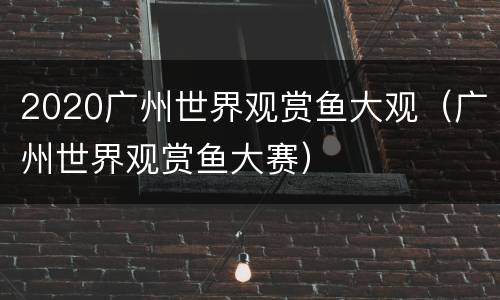 2020广州世界观赏鱼大观（广州世界观赏鱼大赛）