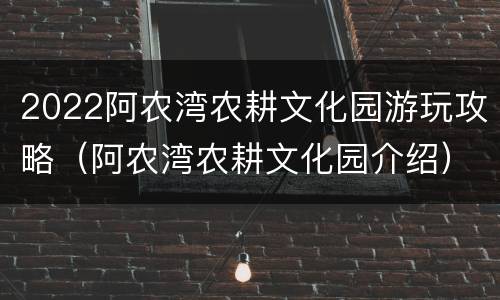 2022阿农湾农耕文化园游玩攻略（阿农湾农耕文化园介绍）