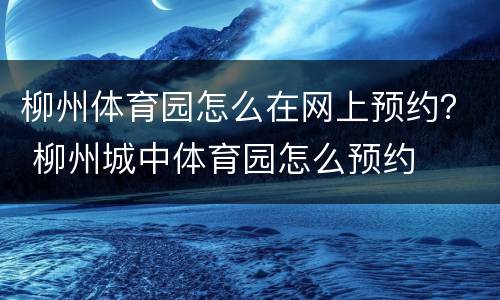 柳州体育园怎么在网上预约？ 柳州城中体育园怎么预约