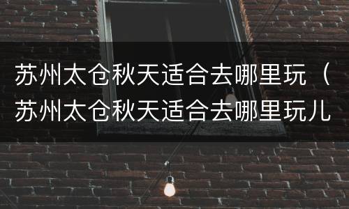 苏州太仓秋天适合去哪里玩（苏州太仓秋天适合去哪里玩儿）