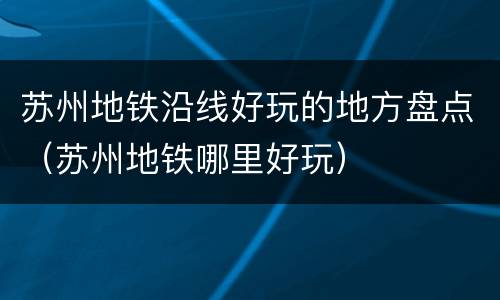 苏州地铁沿线好玩的地方盘点（苏州地铁哪里好玩）