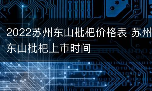 2022苏州东山枇杷价格表 苏州东山枇杷上市时间